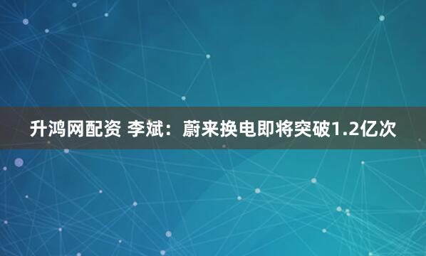 升鸿网配资 李斌：蔚来换电即将突破1.2亿次